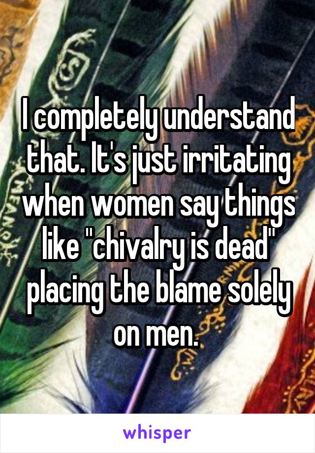 I completely understand that. It's just irritating when women say things like "chivalry is dead" placing the blame solely on men. 