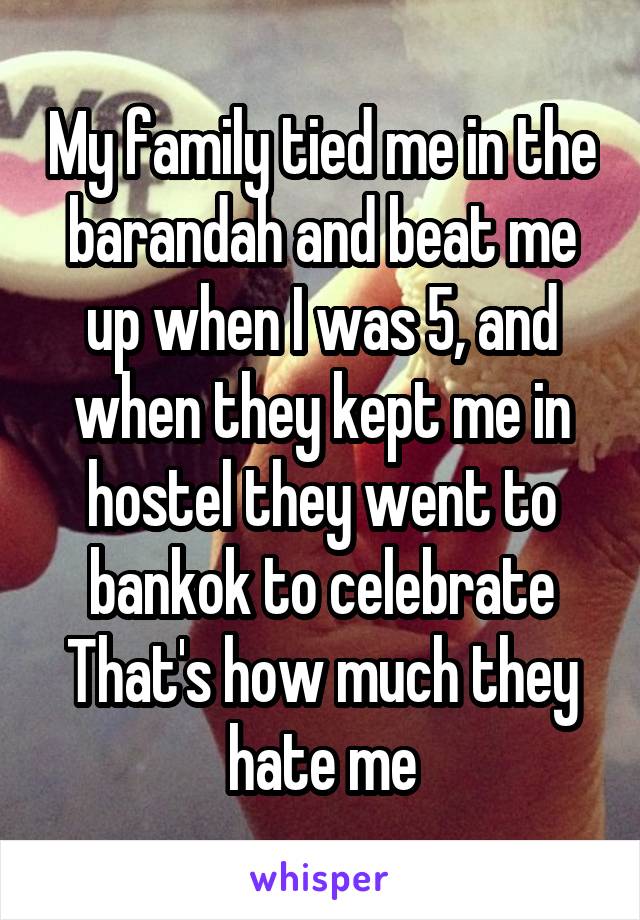 My family tied me in the barandah and beat me up when I was 5, and when they kept me in hostel they went to bankok to celebrate
That's how much they hate me