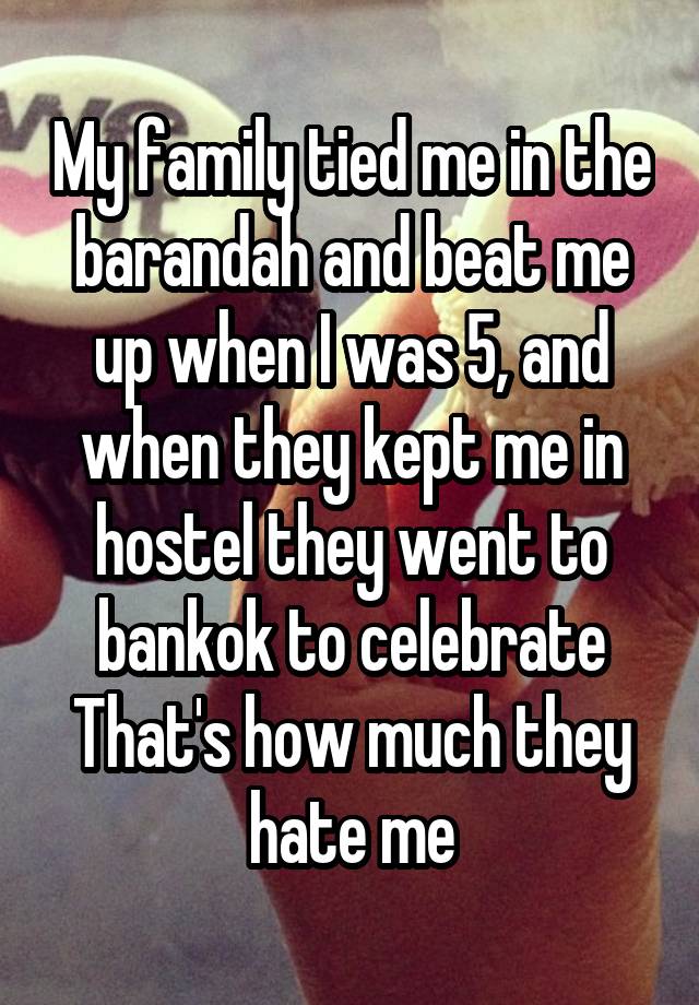 My family tied me in the barandah and beat me up when I was 5, and when they kept me in hostel they went to bankok to celebrate
That's how much they hate me