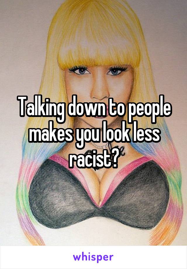 Talking down to people makes you look less racist?