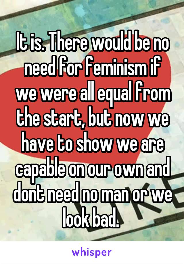 It is. There would be no need for feminism if we were all equal from the start, but now we have to show we are capable on our own and dont need no man or we look bad. 