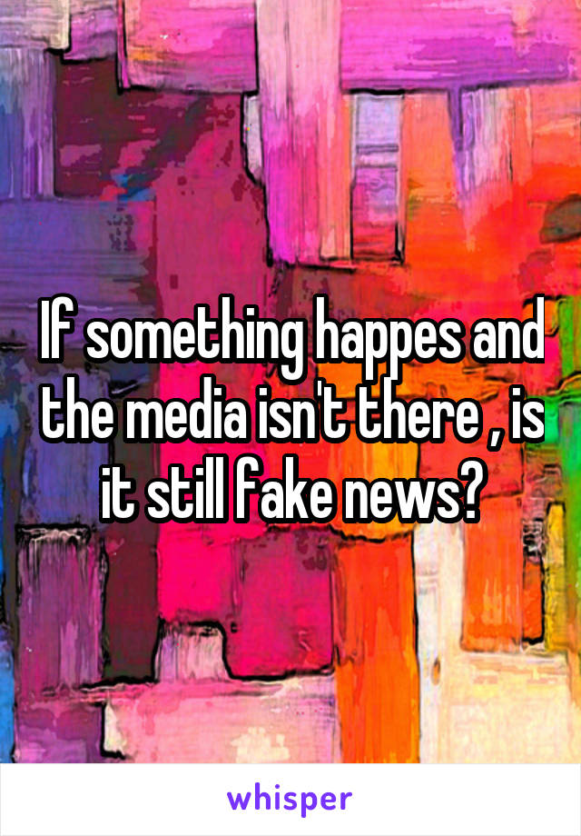 If something happes and the media isn't there , is it still fake news?