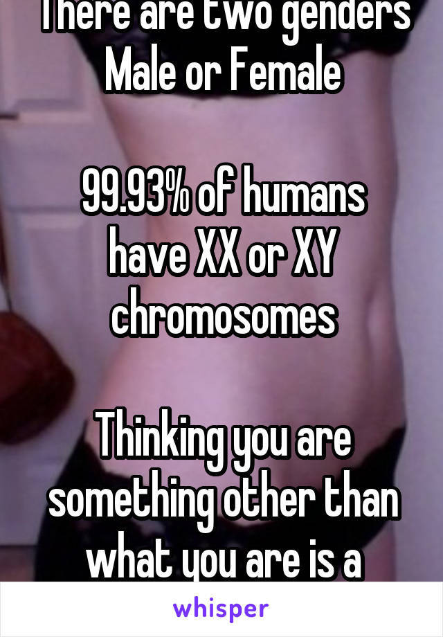 There are two genders Male or Female

99.93% of humans have XX or XY chromosomes

Thinking you are something other than what you are is a psychological disorder