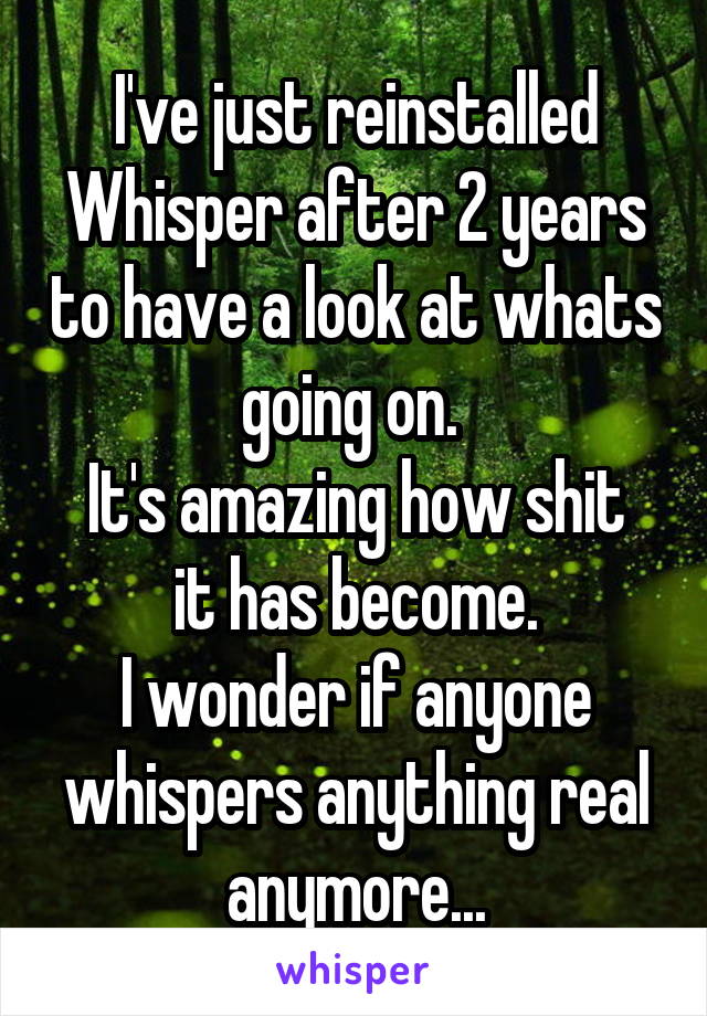 I've just reinstalled Whisper after 2 years to have a look at whats going on. 
It's amazing how shit it has become.
I wonder if anyone whispers anything real anymore...