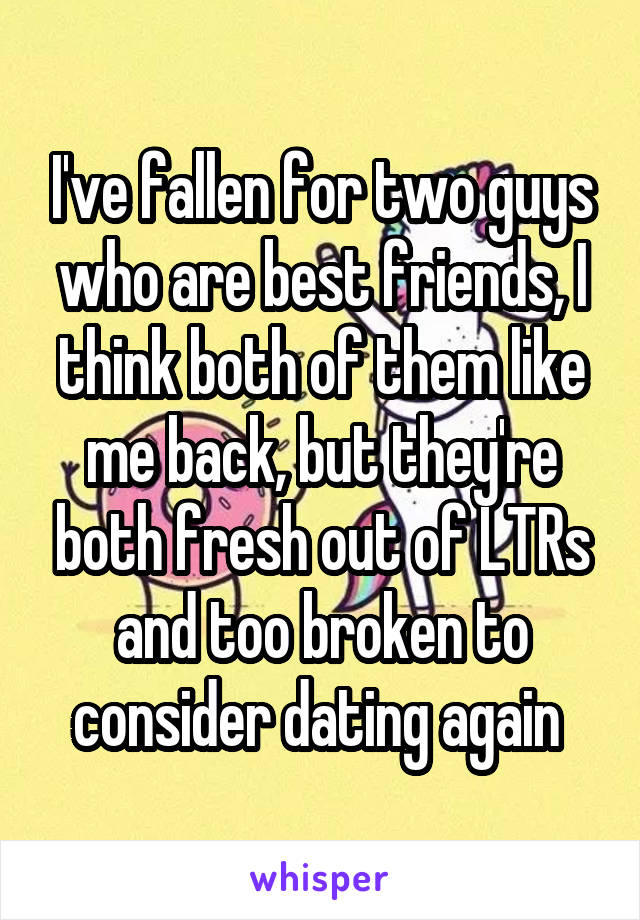 I've fallen for two guys who are best friends, I think both of them like me back, but they're both fresh out of LTRs and too broken to consider dating again 