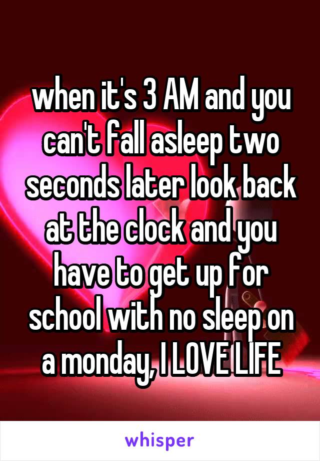 when it's 3 AM and you can't fall asleep two seconds later look back at the clock and you have to get up for school with no sleep on a monday, I LOVE LIFE