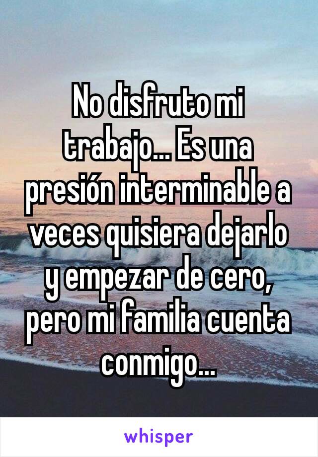 No disfruto mi trabajo... Es una presión interminable a veces quisiera dejarlo y empezar de cero, pero mi familia cuenta conmigo...