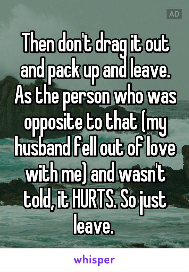 Then don't drag it out and pack up and leave. As the person who was opposite to that (my husband fell out of love with me) and wasn't told, it HURTS. So just leave. 