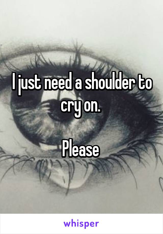 I just need a shoulder to cry on. 

Please 