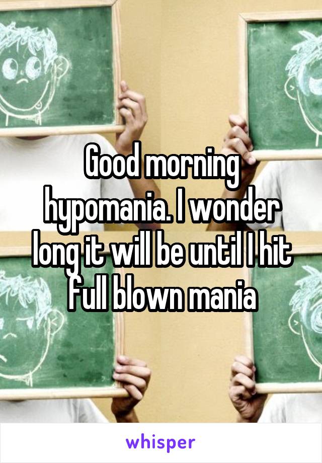 Good morning hypomania. I wonder long it will be until I hit full blown mania