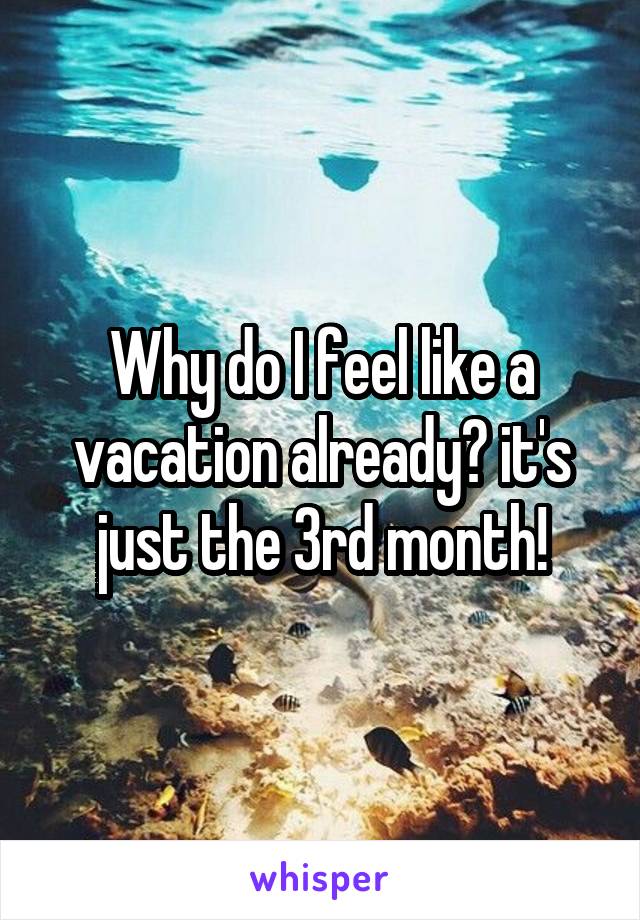 Why do I feel like a vacation already? it's just the 3rd month!