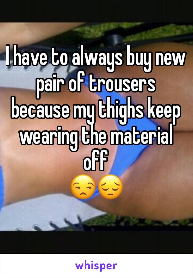 I have to always buy new pair of trousers because my thighs keep wearing the material off
😒😔