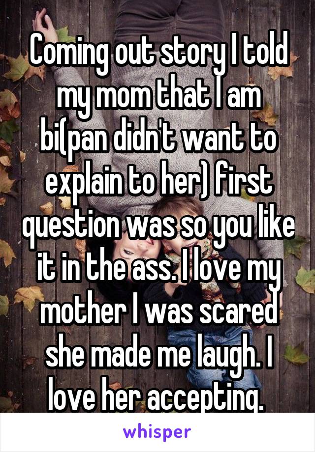 Coming out story I told my mom that I am bi(pan didn't want to explain to her) first question was so you like it in the ass. I love my mother I was scared she made me laugh. I love her accepting. 