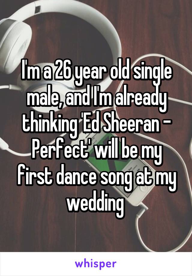 I'm a 26 year old single male, and I'm already thinking 'Ed Sheeran - Perfect' will be my first dance song at my wedding 