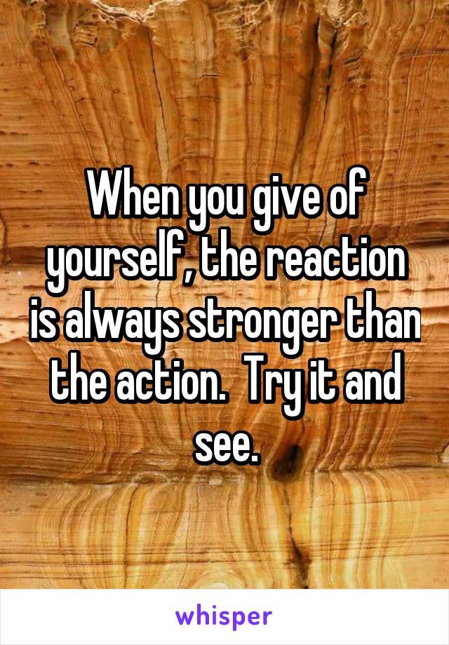 When you give of yourself, the reaction is always stronger than the action.  Try it and see.