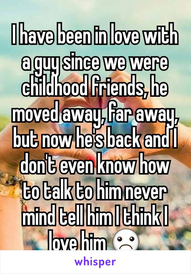 I have been in love with a guy since we were childhood friends, he moved away, far away, but now he's back and I don't even know how to talk to him never mind tell him I think I love him ☹