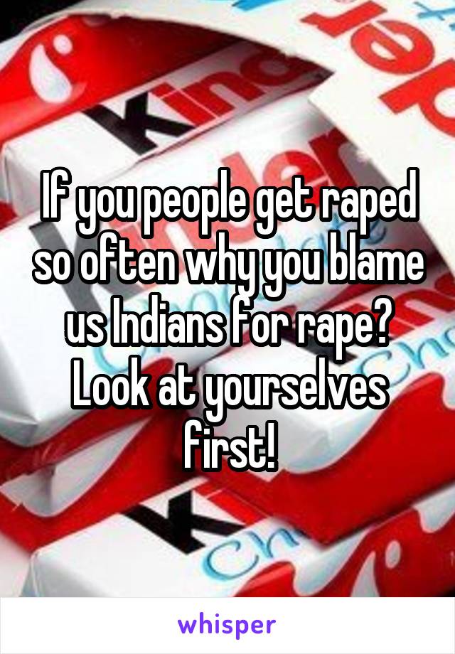 If you people get raped so often why you blame us Indians for rape? Look at yourselves first!