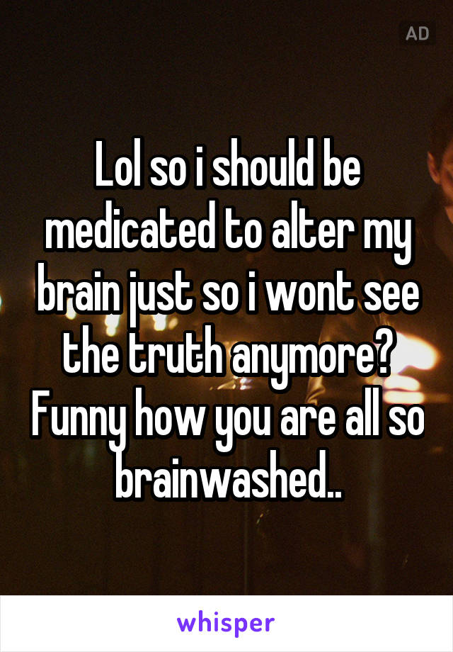 Lol so i should be medicated to alter my brain just so i wont see the truth anymore? Funny how you are all so brainwashed..
