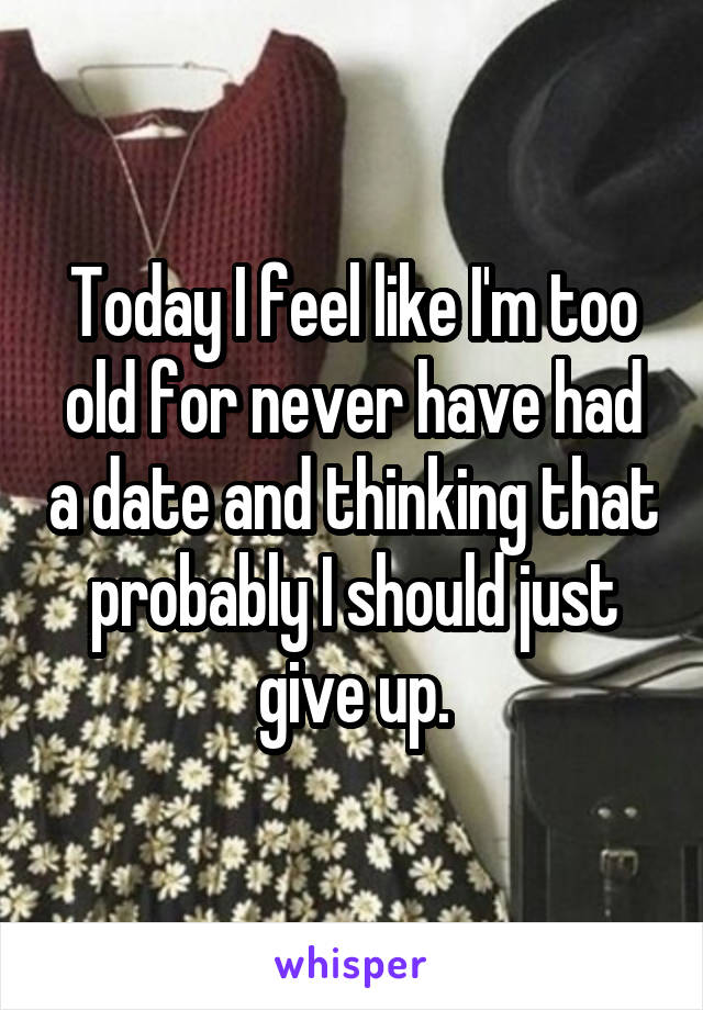 Today I feel like I'm too old for never have had a date and thinking that probably I should just give up.