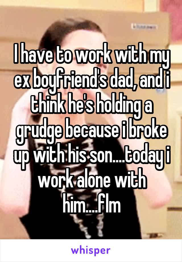 I have to work with my ex boyfriend's dad, and i think he's holding a grudge because i broke up with his son....today i work alone with him....flm