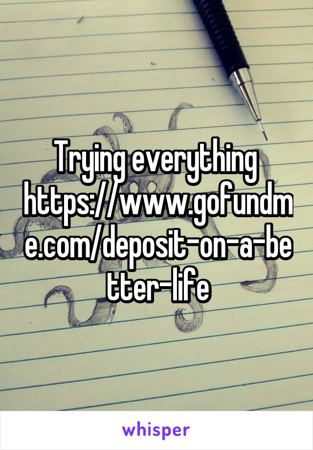 Trying everything 
https://www.gofundme.com/deposit-on-a-better-life