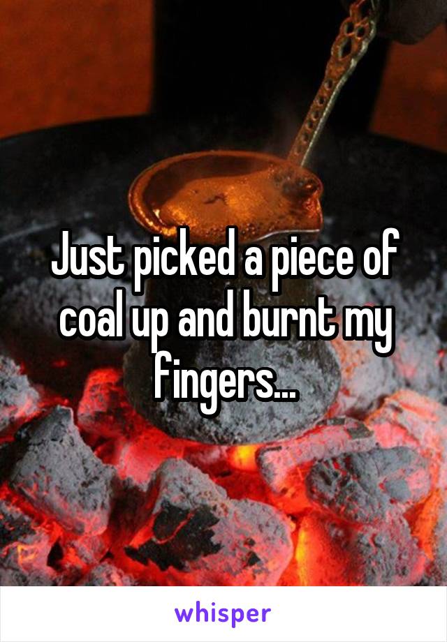 Just picked a piece of coal up and burnt my fingers...