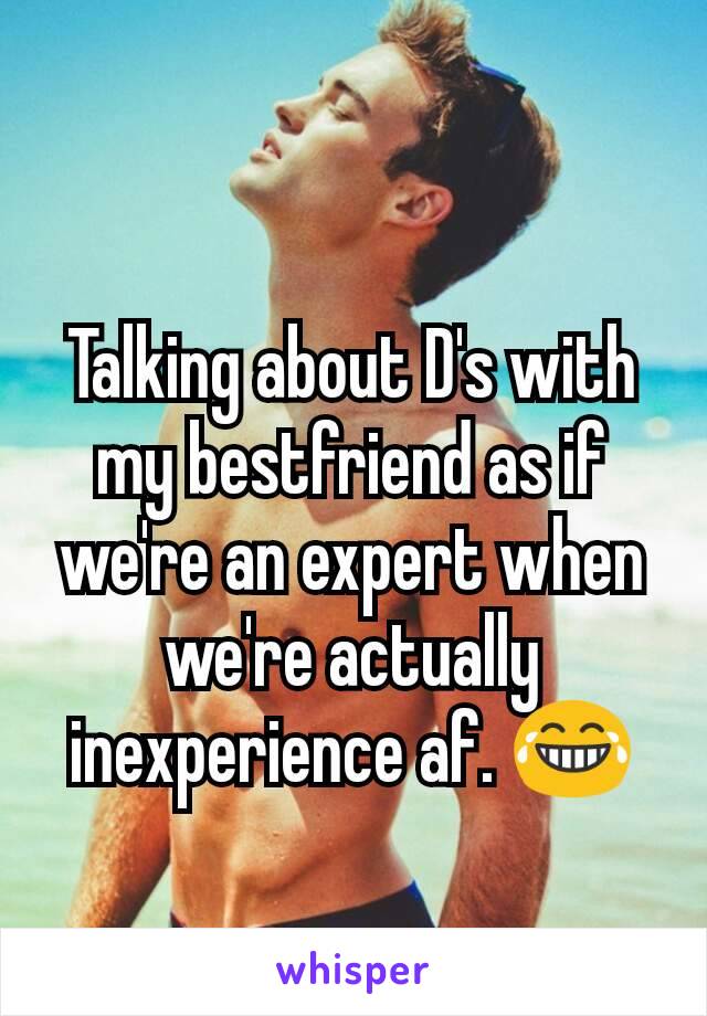 Talking about D's with my bestfriend as if we're an expert when we're actually inexperience af. 😂