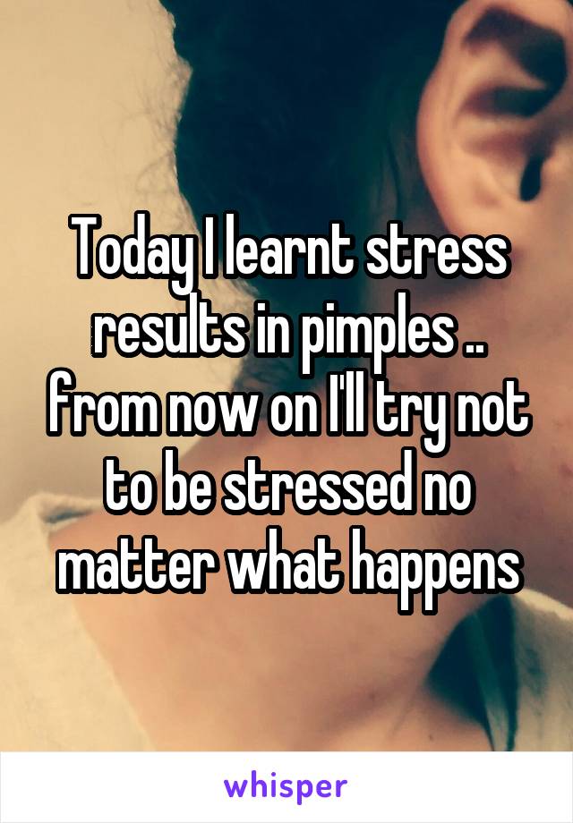 Today I learnt stress results in pimples .. from now on I'll try not to be stressed no matter what happens