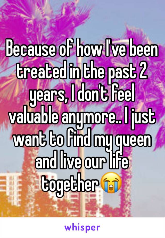 Because of how I've been treated in the past 2 years, I don't feel valuable anymore.. I just want to find my queen and live our life together😭