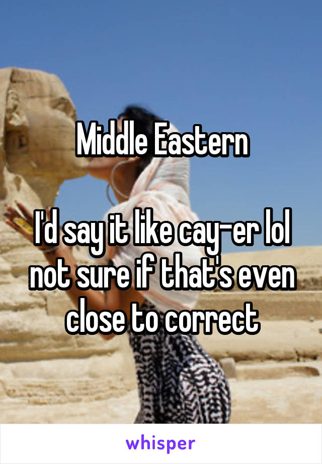 Middle Eastern

I'd say it like cay-er lol not sure if that's even close to correct