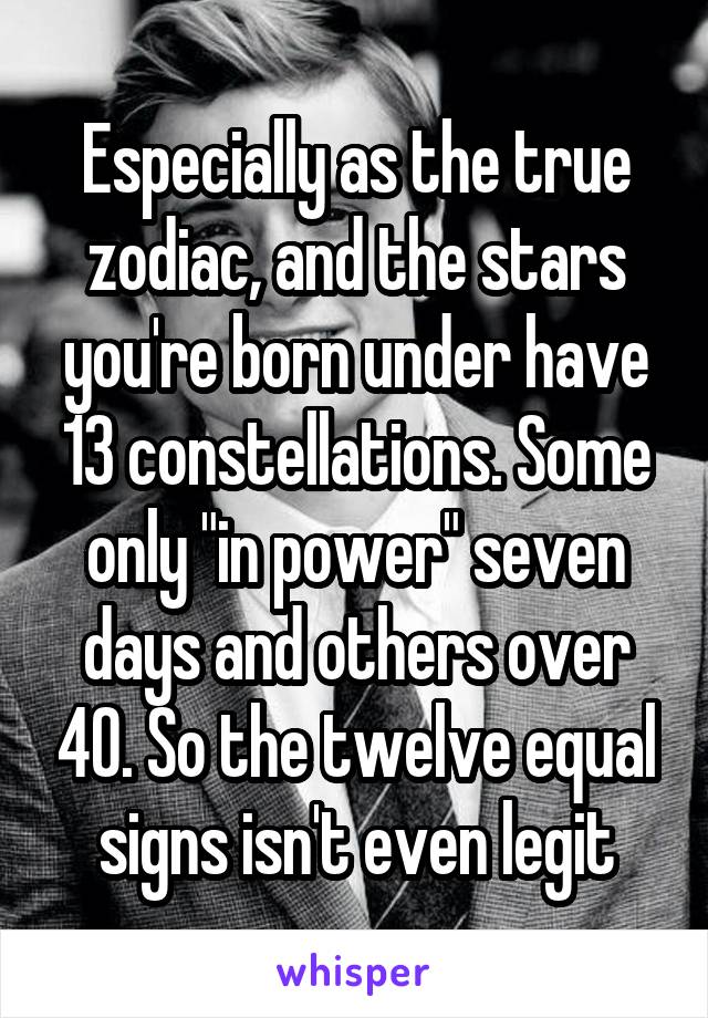 Especially as the true zodiac, and the stars you're born under have 13 constellations. Some only "in power" seven days and others over 40. So the twelve equal signs isn't even legit