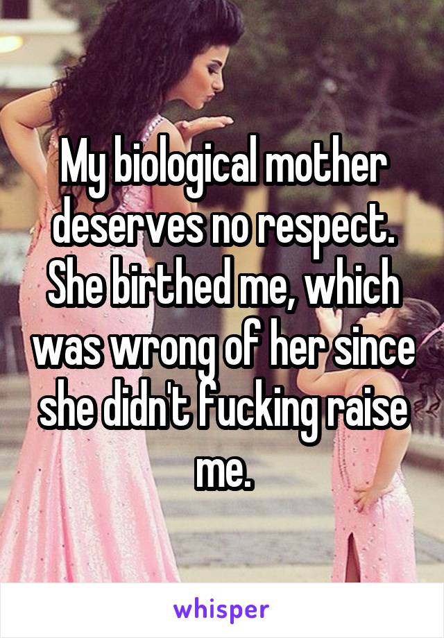 My biological mother deserves no respect. She birthed me, which was wrong of her since she didn't fucking raise me.