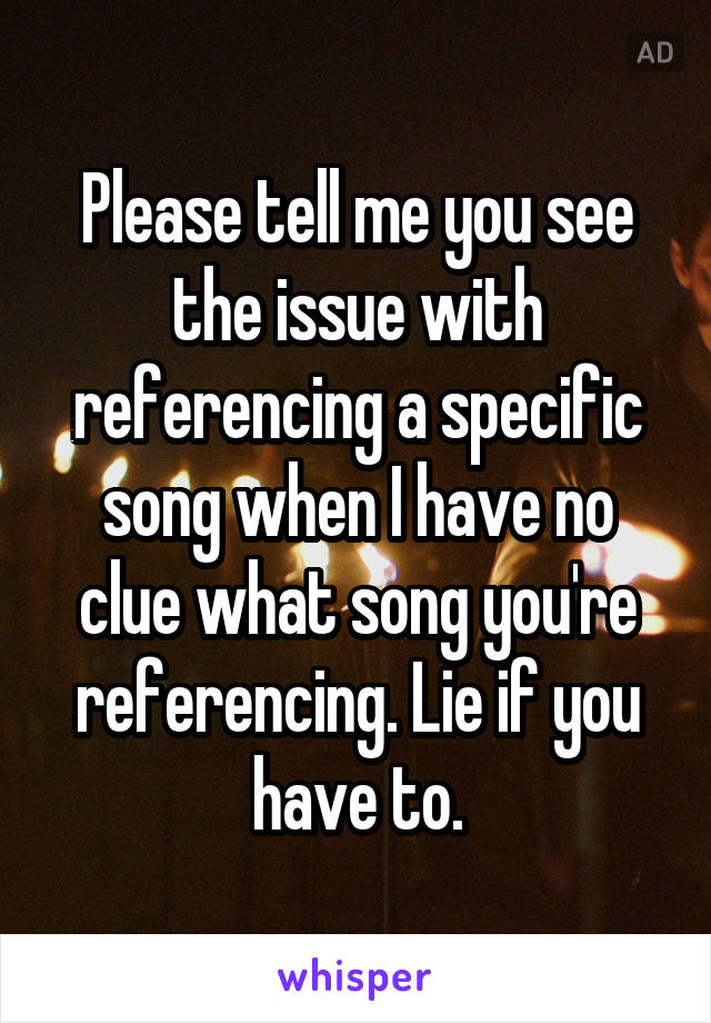 Please tell me you see the issue with referencing a specific song when I have no clue what song you're referencing. Lie if you have to.