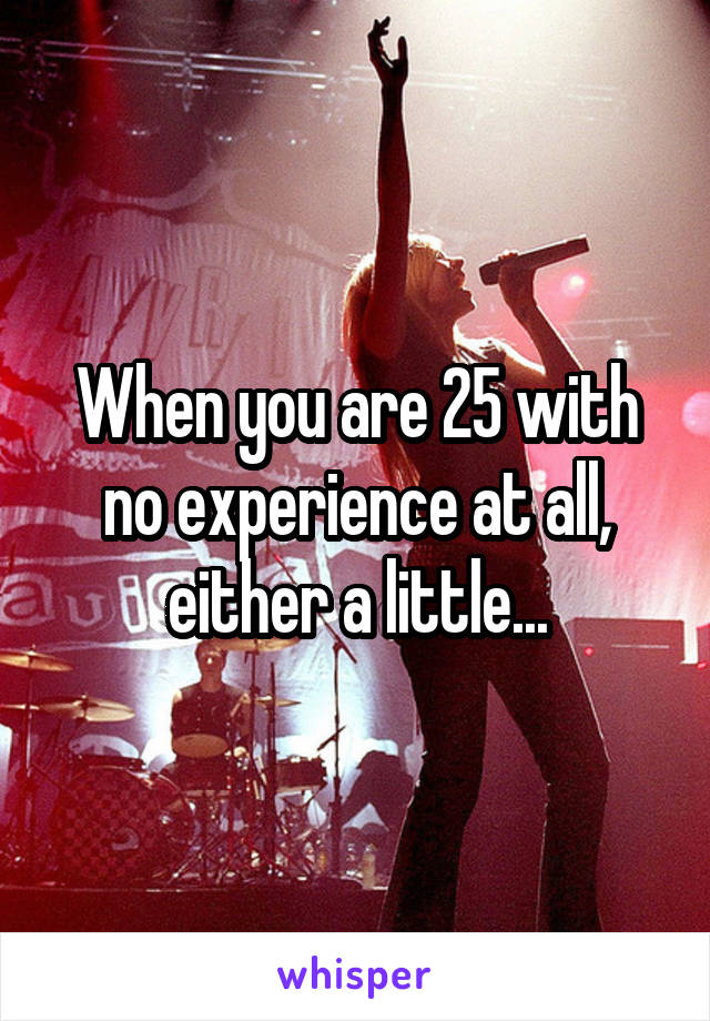 When you are 25 with no experience at all, either a little...