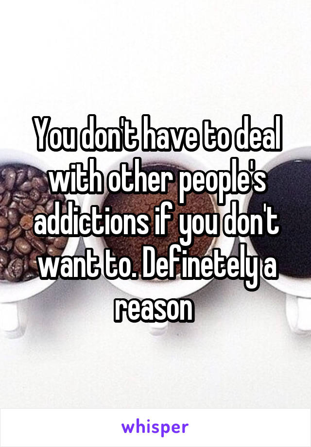 You don't have to deal with other people's addictions if you don't want to. Definetely a reason 