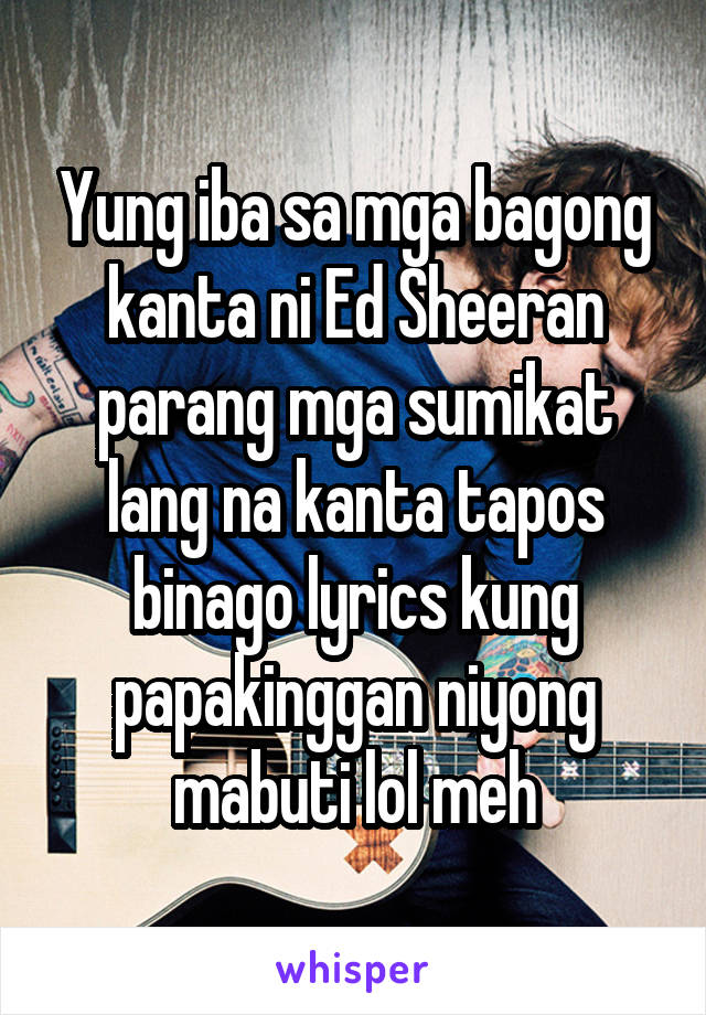 Yung iba sa mga bagong kanta ni Ed Sheeran parang mga sumikat lang na kanta tapos binago lyrics kung papakinggan niyong mabuti lol meh