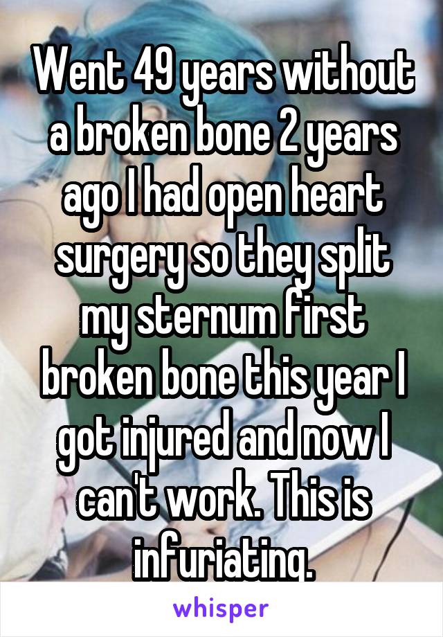 Went 49 years without a broken bone 2 years ago I had open heart surgery so they split my sternum first broken bone this year I got injured and now I can't work. This is infuriating.