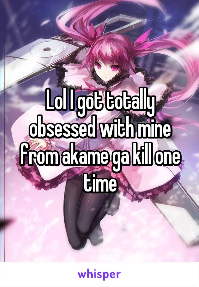 Lol I got totally obsessed with mine from akame ga kill one time