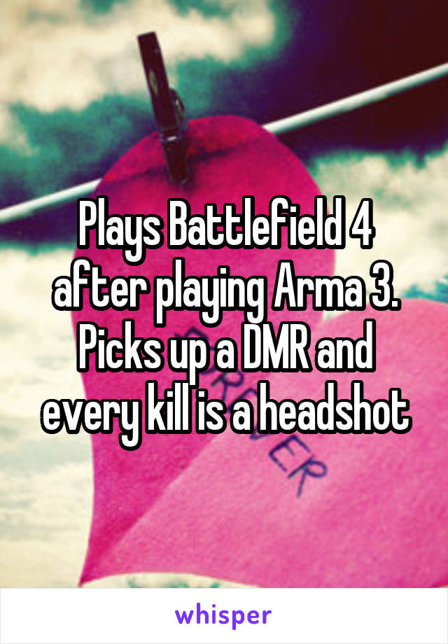 Plays Battlefield 4 after playing Arma 3. Picks up a DMR and every kill is a headshot