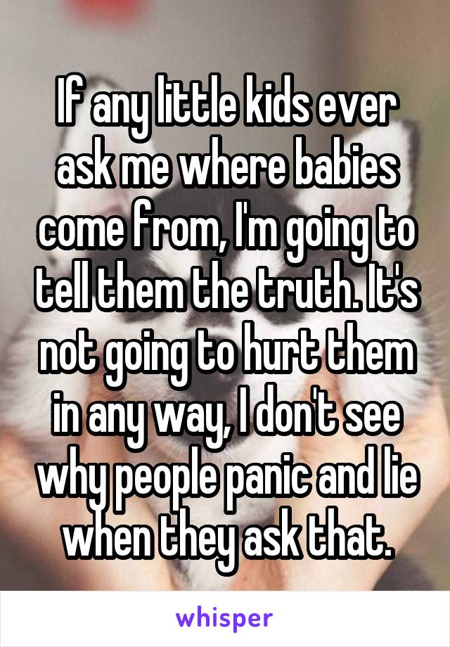 If any little kids ever ask me where babies come from, I'm going to tell them the truth. It's not going to hurt them in any way, I don't see why people panic and lie when they ask that.