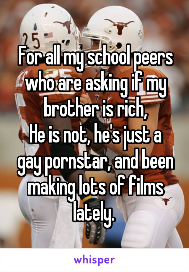 For all my school peers who are asking if my brother is rich,
He is not, he's just a gay pornstar, and been making lots of films lately. 