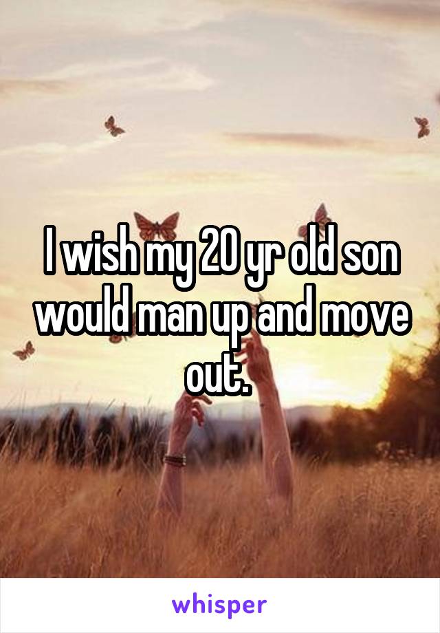 I wish my 20 yr old son would man up and move out. 