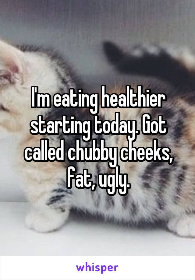 I'm eating healthier starting today. Got called chubby cheeks, fat, ugly.