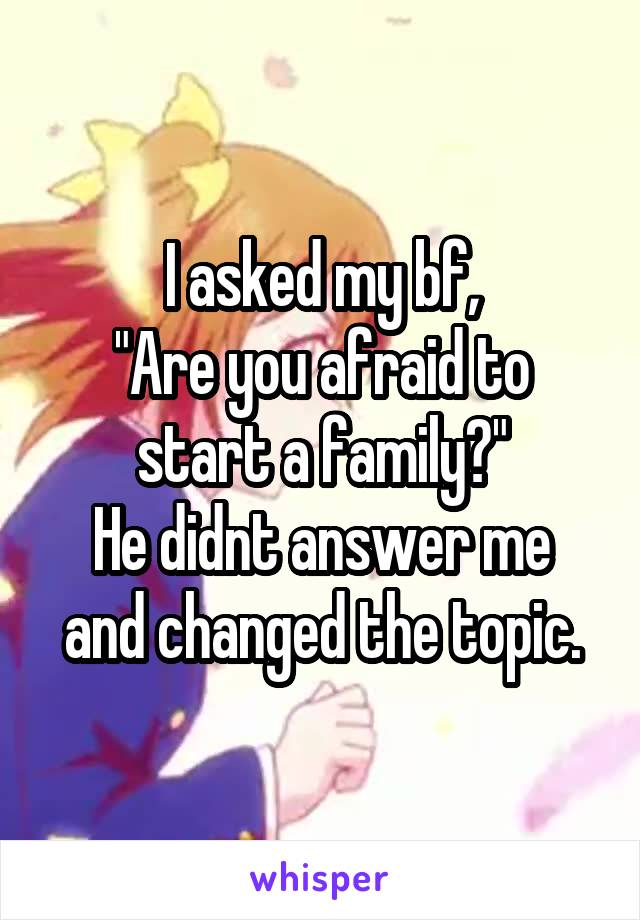 I asked my bf,
"Are you afraid to start a family?"
He didnt answer me and changed the topic.