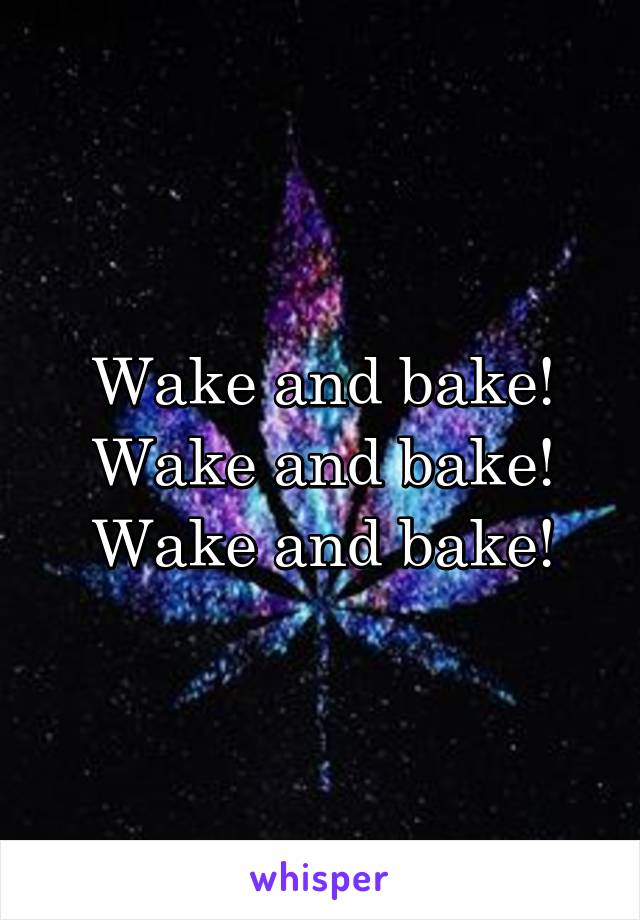 Wake and bake!
Wake and bake!
Wake and bake!