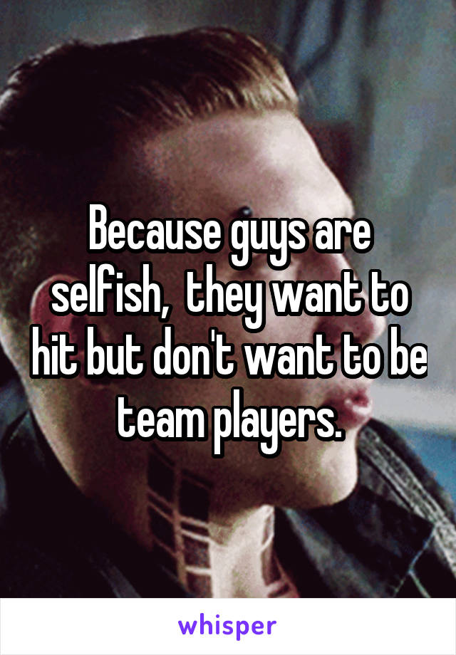 Because guys are selfish,  they want to hit but don't want to be team players.