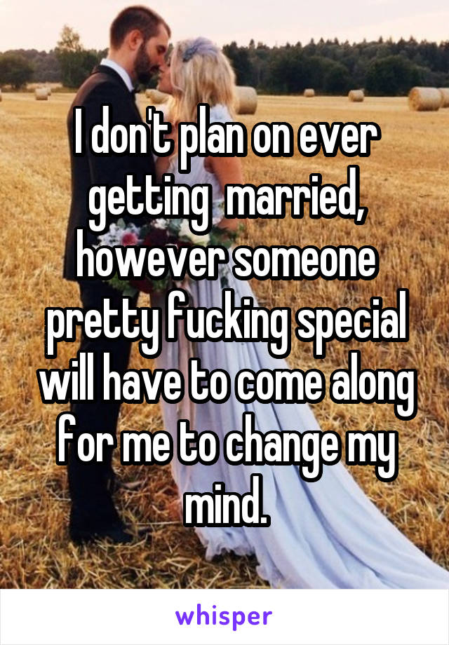 I don't plan on ever getting  married, however someone pretty fucking special will have to come along for me to change my mind.