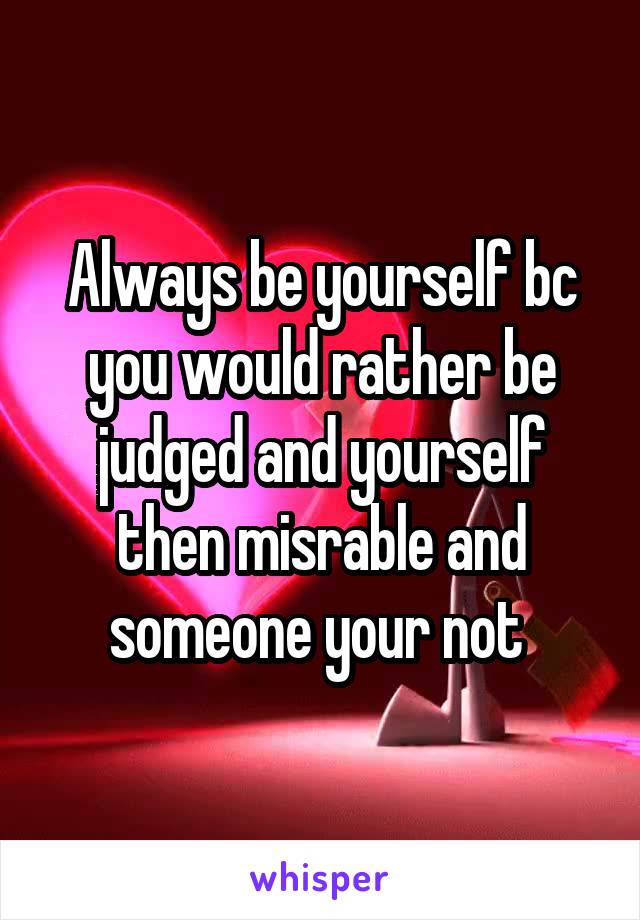 Always be yourself bc you would rather be judged and yourself then misrable and someone your not 