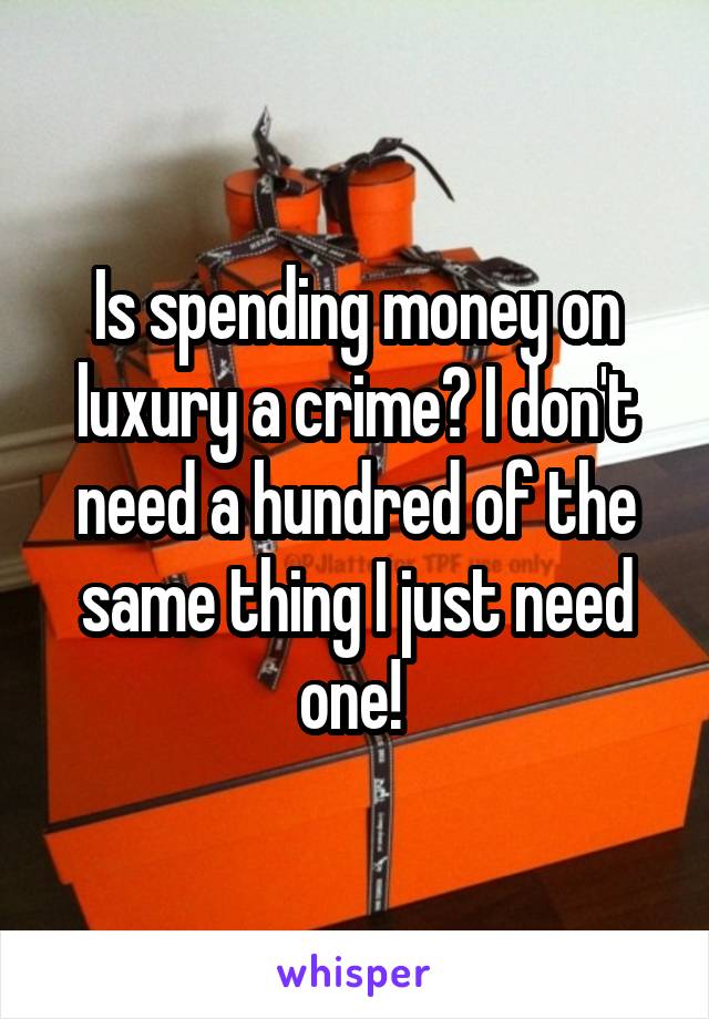 Is spending money on luxury a crime? I don't need a hundred of the same thing I just need one! 