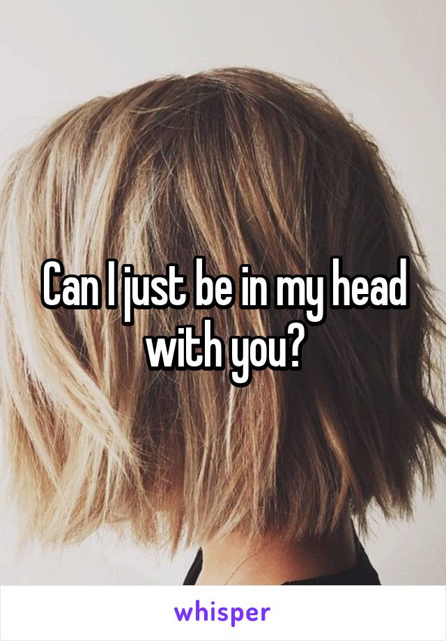 Can I just be in my head with you?